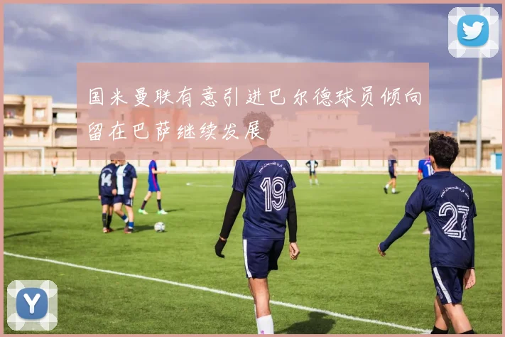 国米曼联有意引进巴尔德球员倾向留在巴萨继续发展