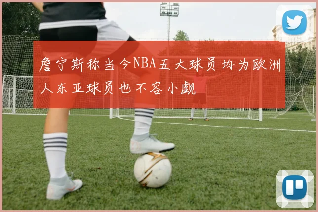 詹宁斯称当今NBA五大球员均为欧洲人东亚球员也不容小觑