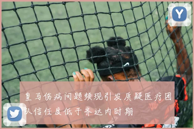 皇马伤病问题频现引发质疑医疗团队信任度低于齐达内时期