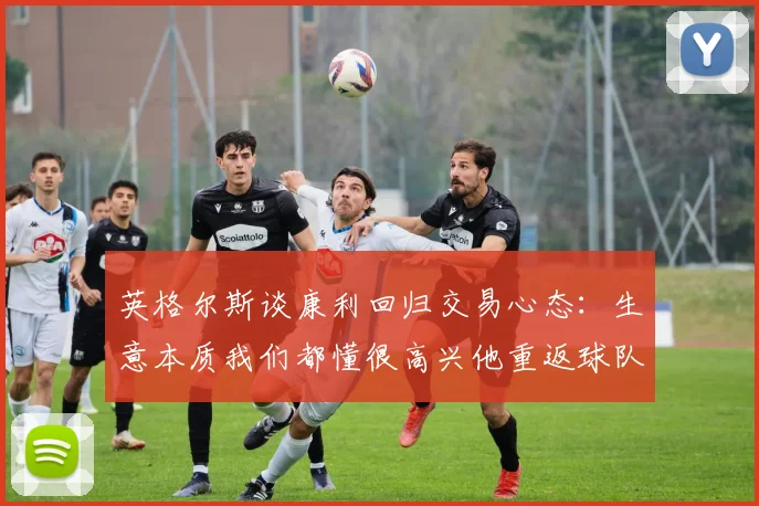 英格尔斯谈康利回归交易心态：生意本质我们都懂很高兴他重返球队
