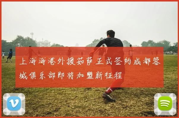上海海港外援茹萨正式签约成都蓉城俱乐部即将加盟新征程