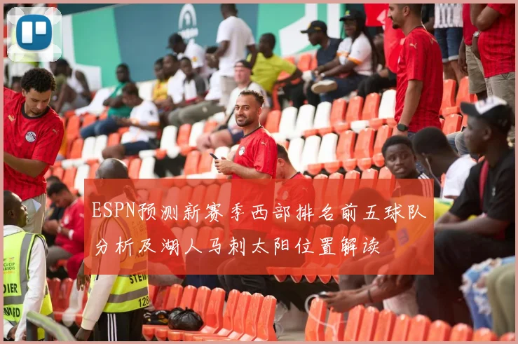 ESPN预测新赛季西部排名前五球队分析及湖人马刺太阳位置解读