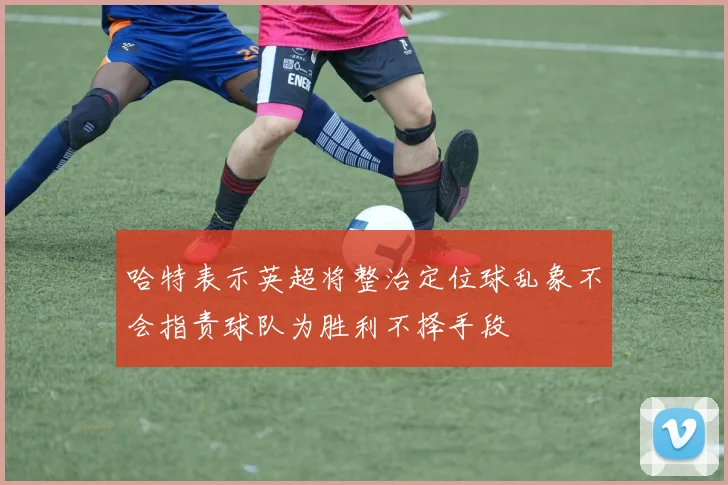 哈特表示英超将整治定位球乱象不会指责球队为胜利不择手段