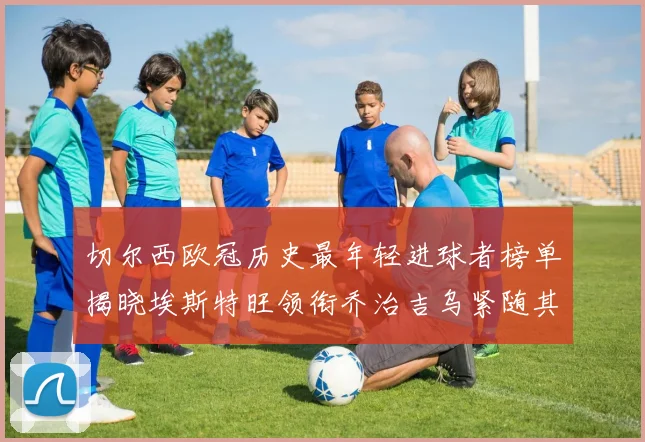 切尔西欧冠历史最年轻进球者榜单揭晓埃斯特旺领衔乔治吉乌紧随其后