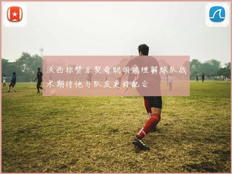 沃西称赞东契奇聪明能理解球队战术期待他与队友更好配合