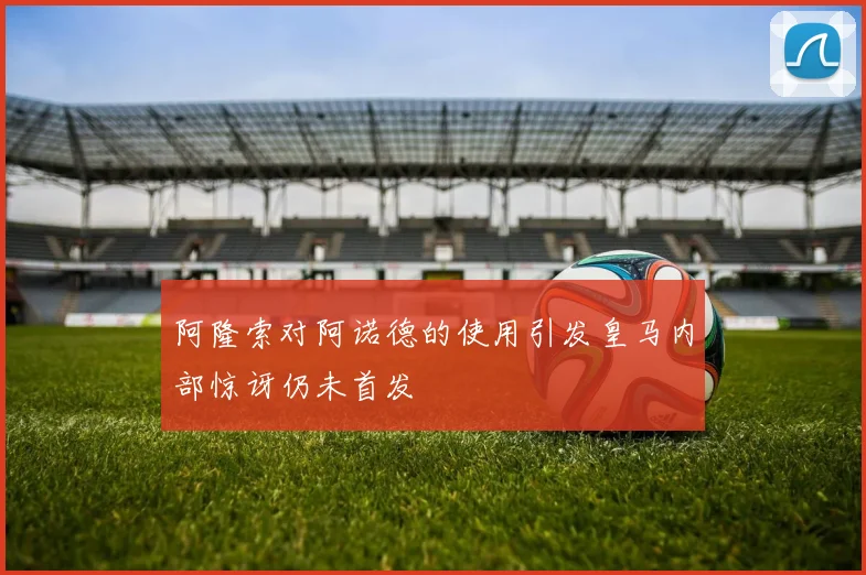 阿隆索对阿诺德的使用引发皇马内部惊讶仍未首发