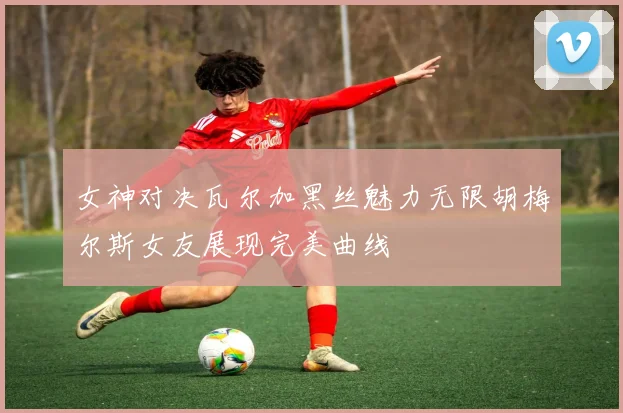 女神对决瓦尔加黑丝魅力无限胡梅尔斯女友展现完美曲线