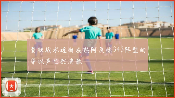 曼联战术逐渐成熟阿莫林343阵型的争议声已然消散