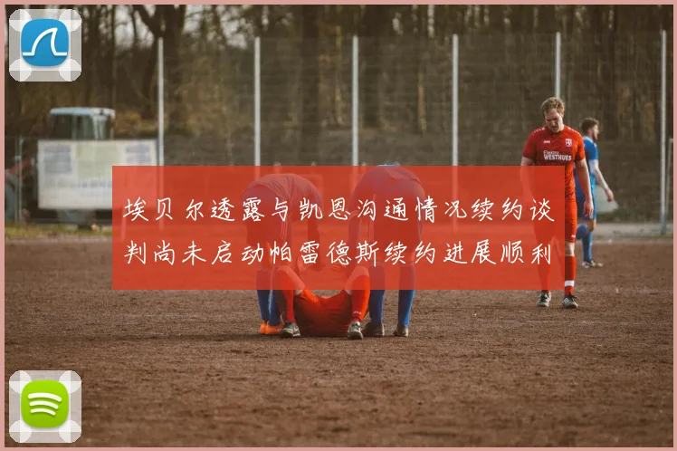 埃贝尔透露与凯恩沟通情况续约谈判尚未启动帕雷德斯续约进展顺利