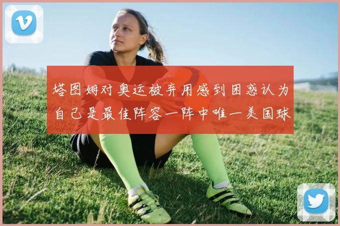 塔图姆对奥运被弃用感到困惑认为自己是最佳阵容一阵中唯一美国球员