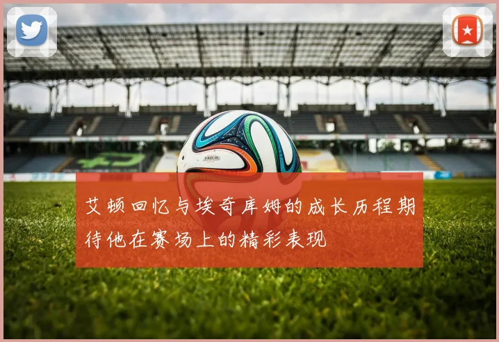 艾顿回忆与埃奇库姆的成长历程期待他在赛场上的精彩表现