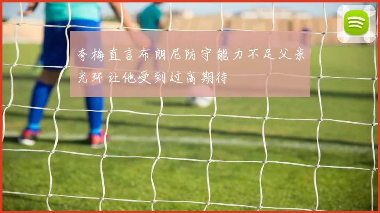 夸梅直言布朗尼防守能力不足父亲光环让他受到过高期待