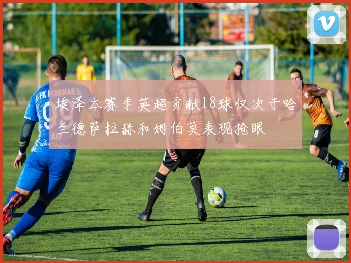 埃泽本赛季英超贡献18球仅次于哈兰德萨拉赫和姆伯莫表现抢眼