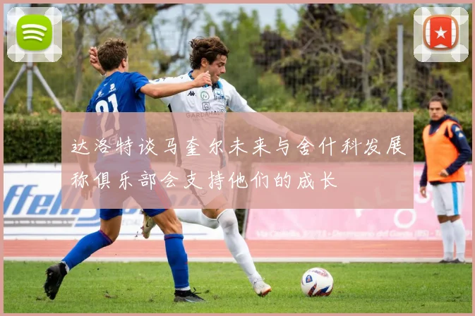 达洛特谈马奎尔未来与舍什科发展称俱乐部会支持他们的成长
