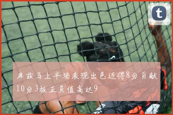 库兹马上半场表现出色连得8分贡献10分3板正负值高达9