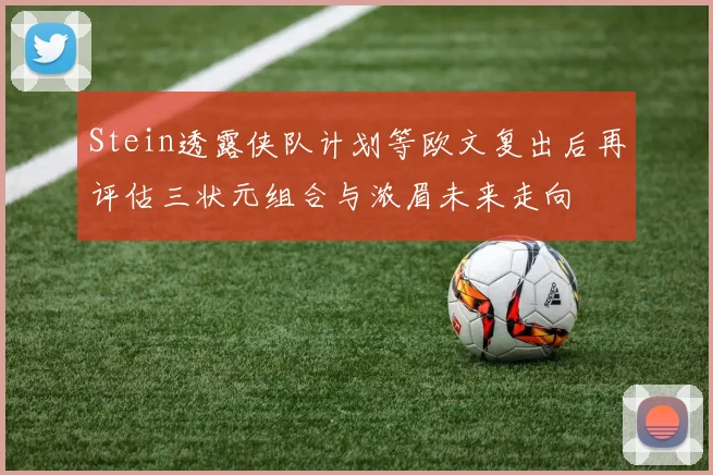 Stein透露侠队计划等欧文复出后再评估三状元组合与浓眉未来走向