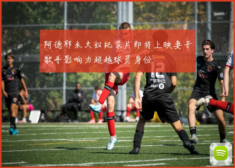 阿德耶米夫妇纪录片即将上映妻子歌手影响力超越球员身份