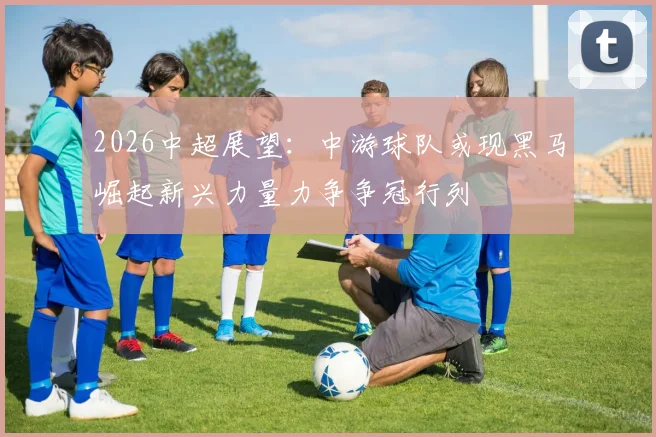 2026中超展望：中游球队或现黑马崛起新兴力量力争争冠行列