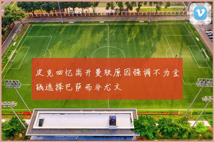 皮克回忆离开曼联原因强调不为金钱选择巴萨而非尤文