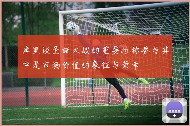 库里谈圣诞大战的重要性称参与其中是市场价值的象征与荣幸