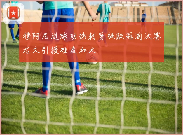 穆阿尼进球助热刺晋级欧冠淘汰赛尤文引援难度加大