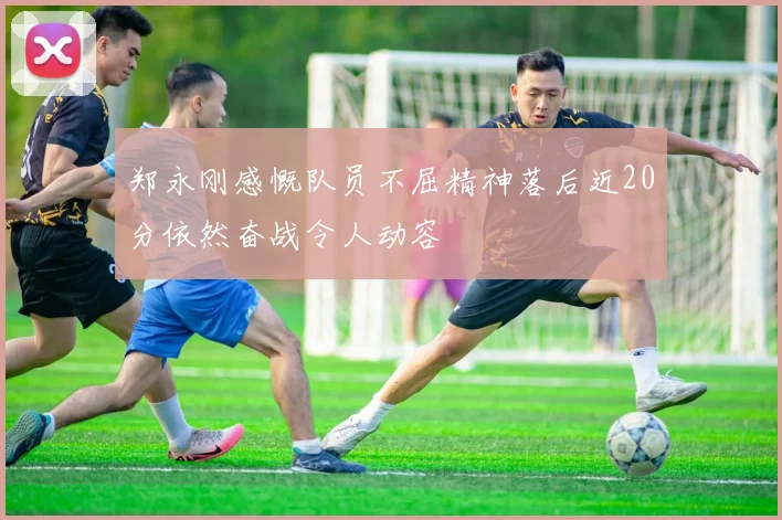 郑永刚感慨队员不屈精神落后近20分依然奋战令人动容
