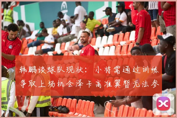 韩鹏谈球队现状：小将需通过训练争取上场机会泽卡高准翼暂无法参赛