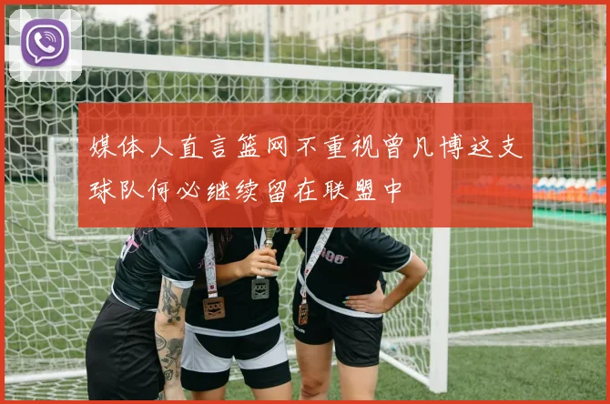 媒体人直言篮网不重视曾凡博这支球队何必继续留在联盟中