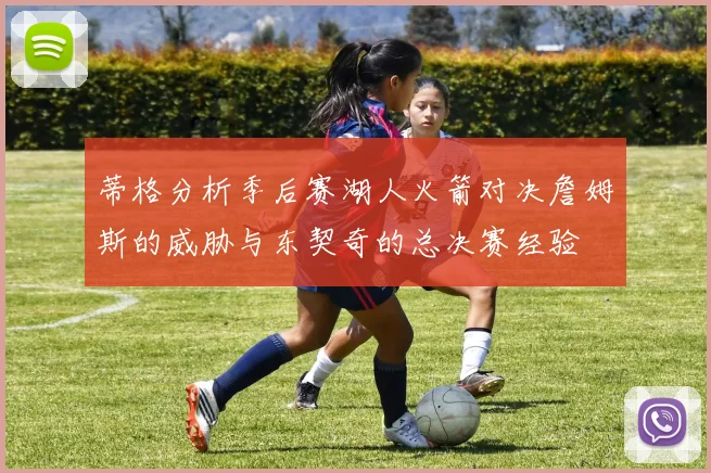 蒂格分析季后赛湖人火箭对决詹姆斯的威胁与东契奇的总决赛经验