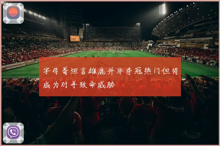 字母哥坦言雄鹿并非夺冠热门但将成为对手致命威胁