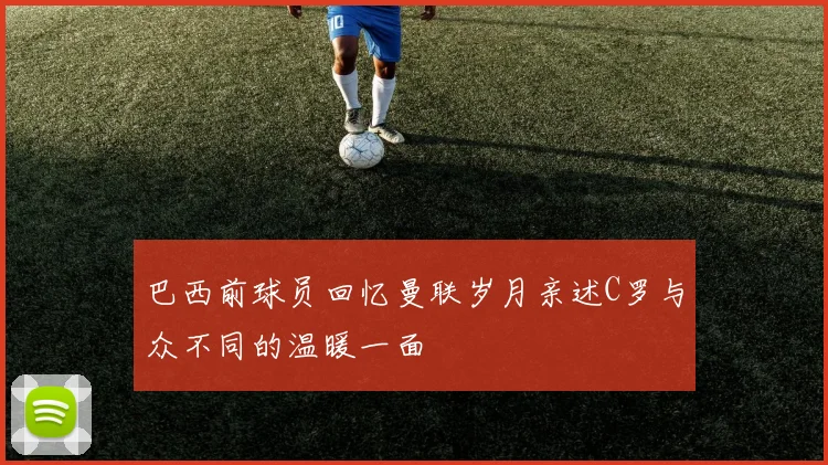 巴西前球员回忆曼联岁月亲述C罗与众不同的温暖一面
