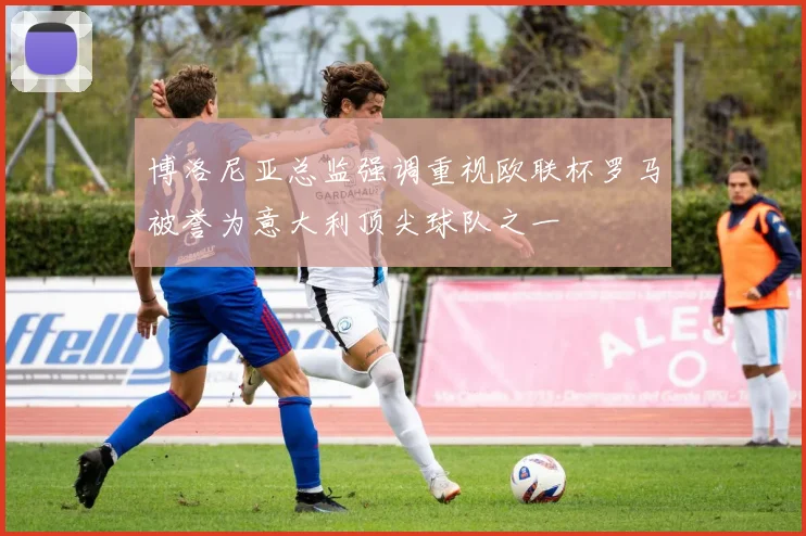 博洛尼亚总监强调重视欧联杯罗马被誉为意大利顶尖球队之一