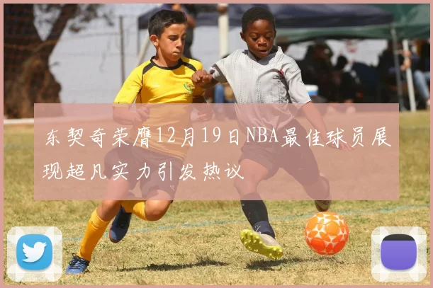 东契奇荣膺12月19日NBA最佳球员展现超凡实力引发热议
