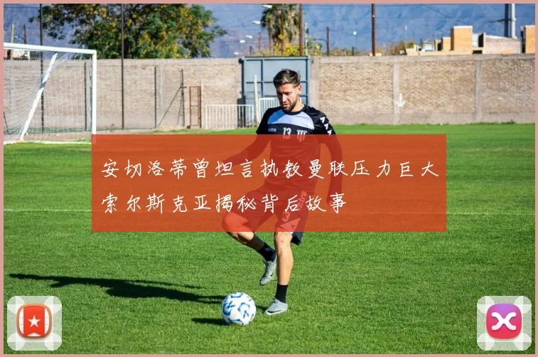 安切洛蒂曾坦言执教曼联压力巨大索尔斯克亚揭秘背后故事