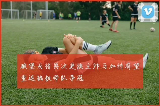 狼堡或将再次更换主帅马加特有望重返执教带队争冠